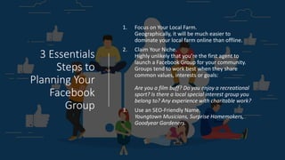 3 Essentials
Steps to
Planning Your
Facebook
Group
1. Focus on Your Local Farm.
Geographically, it will be much easier to
dominate your local farm online than offline.
2. Claim Your Niche.
Highly unlikely that you’re the first agent to
launch a Facebook Group for your community.
Groups tend to work best when they share
common values, interests or goals:
Are you a film buff? Do you enjoy a recreational
sport? Is there a local special interest group you
belong to? Any experience with charitable work?
3. Use an SEO-Friendly Name.
Youngtown Musicians, Surprise Homemakers,
Goodyear Gardeners.
 