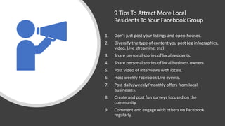9 Tips To Attract More Local
Residents To Your Facebook Group
1. Don’t just post your listings and open-houses.
2. Diversify the type of content you post (eg infographics,
video, Live streaming, etc)
3. Share personal stories of local residents.
4. Share personal stories of local business owners.
5. Post video of interviews with locals.
6. Host weekly Facebook Live events.
7. Post daily/weekly/monthly offers from local
businesses.
8. Create and post fun surveys focused on the
community.
9. Comment and engage with others on Facebook
regularly.
 