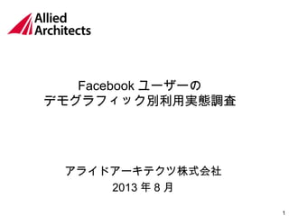 1
Facebook ユーザーの
デモグラフィック別利用実態調査
アライドアーキテクツ株式会社
2013 年 8 月
 