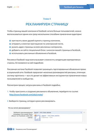 Понравилась книга? Расскажи друзьям! 18
Facebook для бизнеса
Глава 4
Рекламируем страницу
Чтобы страницу вашей компании в Facebook читало больше пользователей, можно
воспользоваться одним или сразу несколькими способами привлечения аудитории:
	пригласить своих друзей оценить страницу компании,
	отправить клиентам приглашение по электронной почте,
	указать адрес страницы на всех рекламных материалах,
	добавить на сайте специальный блок с анонсом вашей страницы в Facebook,
	использовать рекламные объявления в Facebook.
Реклама в Facebook чаще всего вызывает сложности у владельцев корпоративных
страниц. Остановимся на ней подробнее.
Рекламная система Facebook позволяет размещать таргетированные объявления прямо
в социальной сети. Facebook предлагает несколько разновидностей рекламы, отличную
систему таргетинга — все это делает ее эффективным инструментом привлечения новых
пользователей в сообщество.
Рассмотрим процесс запуска рекламы в Facebook подробно.
1.	 Чтобы приступить к созданию рекламного объявления, перейдите по ссылке:
http://www.facebook.com/ads/create/
2. Выберите страницу, которую нужно рекламировать.
￼
 
