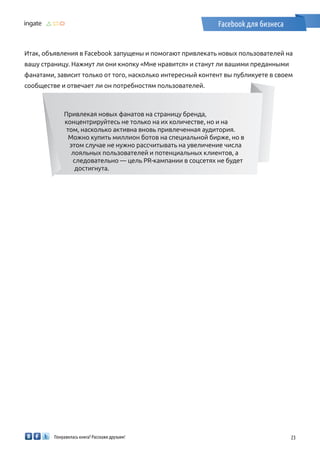 Понравилась книга? Расскажи друзьям! 23
Facebook для бизнеса
Итак, объявления в Facebook запущены и помогают привлекать новых пользователей на
вашу страницу. Нажмут ли они кнопку «Мне нравится» и станут ли вашими преданными
фанатами, зависит только от того, насколько интересный контент вы публикуете в своем
сообществе и отвечает ли он потребностям пользователей.
Привлекая новых фанатов на страницу бренда,
концентрируйтесь не только на их количестве, но и на
том, насколько активна вновь привлеченная аудитория.
Можно купить миллион ботов на специальной бирже, но в
этом случае не нужно рассчитывать на увеличение числа
лояльных пользователей и потенциальных клиентов, а
следовательно — цель PR-кампании в соцсетях не будет
достигнута.
 