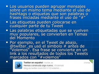    Los usuarios pueden agrupar mensajes
    sobre un mismo tema mediante el uso de
    hashtags o etiquetas que son palabras o
    frases iniciadas mediante el uso de "#"
   Las etiquetas pueden colocarse en
    cualquier parte de tu Tweet
   Las palabras etiquetadas que se vuelven
    muy populares, se convierten en Temas
    del Momento
   Por ejemplo, en el Tweet de abajo,
    @twitter_es usó el símbolo # antes de
    "Volemos". Esa frase se convierte en un
    link a los resultados de todos los Tweets
    marcados con "#volemos"

 