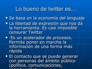 Lo bueno de twitter es…
   Se basa en la economía del lenguaje
   La libertad de expresión que nos da
    la herramienta. Es casi imposible
    censurar Twitter
    Es un acelerador de procesos.
    Permite poner en marcha la
    información de una forma más
    rápida
   El contacto que se puede generar
    con personas del ámbito público
    (política, comunicaciones,
 