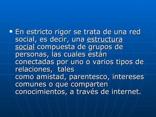    En estricto rigor se trata de una red
    social, es decir, una estructura
    social compuesta de grupos de
    personas, las cuales están
    conectadas por uno o varios tipos de
    relaciones, tales
    como amistad, parentesco, intereses
    comunes o que comparten
    conocimientos, a través de internet.
 