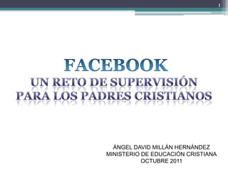 FACEBOOK UN RETO DE SUPERVISIÓN PARA LOS PADRES CRISTIANOS 1 ÁNGEL DAVID MILLÁN HERNÁNDEZ MINISTERIO DE EDUCACIÓN CRISTIANA OCTUBRE 2011 