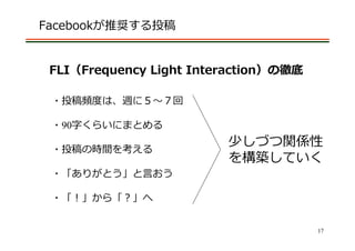 Facebookが推奨する投稿


 FLI（Frequency Light Interaction）の徹底

 ・投稿頻度は、週に５〜７回

 ・90字くらいにまとめる
                         少しづつ関係性
 ・投稿の時間を考える
                         を構築していく
 ・「ありがとう」と⾔おう

 ・「！」から「？」へ


                                       17
 