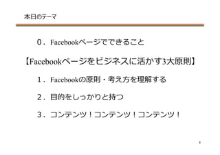 本⽇のテーマ



  ０．Facebookページでできること

【Facebookページをビジネスに活かす3⼤原則】

  １．Facebookの原則・考え⽅を理解する

  ２．⽬的をしっかりと持つ

  ３．コンテンツ！コンテンツ！コンテンツ！


                           4
 