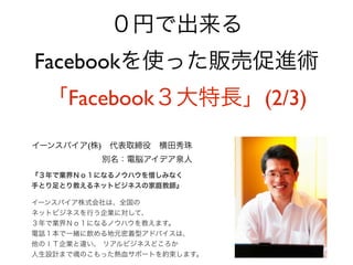 ０円で出来る
Facebookを使った販売促進術
  「Facebook３大特長」(2/3)
イーンスパイア(株) 代表取締役 横田秀珠
          別名：電脳アイデア泉人
『３年で業界Ｎｏ１になるノウハウを惜しみなく
手とり足とり教えるネットビジネスの家庭教師』

イーンスパイア株式会社は、全国の
ネットビジネスを行う企業に対して、
３年で業界Ｎｏ１になるノウハウを教えます。
電話１本で一緒に飲める地元密着型アドバイスは、
他のＩＴ企業と違い、 リアルビジネスどころか
人生設計まで魂のこもった熱血サポートを約束します。
 