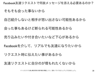 Facebook友達リクエストで何故メッセージを添える必要あるのか？

そもそも会った事ないから

自己紹介しないと相手が思い出さない可能性あるから

会った事もあるけど断られる可能性あるから

売り込みたいや付き合いたいなど下心があるから

Facebookを介して、リアルでも友達になりたいから

リクエスト時に伝えたい事があるから

友達リクエストに自分のが埋もれたくないから
      イーンスパイア(株) 横田秀珠の著作権を尊重しつつ、是非ノウハウはシェアして行きましょう。   20
 