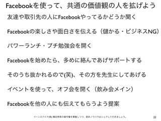 Facebookを使って、共通の価値観の人を拡げよう
友達や取引先の人にFacebookやってるかどうか聞く

Facebookの楽しさや面白さを伝える（                   かる・ビジネスNG）

パワーランチ・プチ勉強会を開く

Facebookを始めたら、多めに絡んであげサポートする

そのうち抜かれるので(笑)、その方を先生にしてあげる

イベントを使って、オフ会を開く（飲み会メイン）

Facebookを他の人にも伝えてもらうよう提案

     イーンスパイア(株) 横田秀珠の著作権を尊重しつつ、是非ノウハウはシェアして行きましょう。   22
 