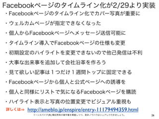 Facebookページのタイムライン化が2/29より実装
・Facebookページのタイムライン化でカバー写真が重要に
・ウェルカムページが指定できなくなった
・個人からFacebookページへメッセージ送信可能に
・タイムライン導入でFacebookページの仕様も変更
・初期設定のハイライトを変更できないので他己発信は不利
・大事な出来事を追加して会社沿革を作ろう
・見て欲しい記事は１つだけ１週間トップに固定できる
・Facebookページから個人と公式ページへの誘導を
・個人と同様にリストで気になるFacebookページを購読
・ハイライト表示と写真の位置変更でビジュアル重視も
詳しくは   http://ameblo.jp/enspire/entry-11179494359.html
         イーンスパイア(株) 横田秀珠の著作権を尊重しつつ、是非ノウハウはシェアして行きましょう。   26
 