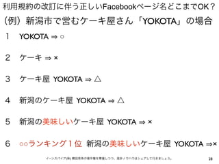利用規約の改訂に伴う正しいFacebookページ名どこまでOK？
（例）新潟市で営むケーキ屋さん「YOKOTA」の場合
１ YOKOTA       ○

２ ケーキ      ×

３ ケーキ屋 YOKOTA           △

４ 新潟のケーキ屋 YOKOTA                 △

５ 新潟の美味しいケーキ屋 YOKOTA                        ×

６ ○○ランキング１位 新潟の美味しいケーキ屋 YOKOTA                               ×
        イーンスパイア(株) 横田秀珠の著作権を尊重しつつ、是非ノウハウはシェアして行きましょう。   28
 