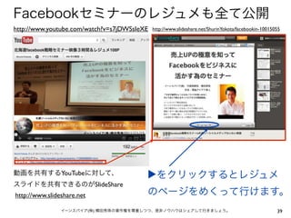 Facebookセミナーのレジュメも全て公開
http://www.youtube.com/watch?v=s7jDWSsIeXE   http://www.slideshare.net/ShurinYokota/facebookin-10015055




動画を共有するYouTubeに対して、                      ▶をクリックするとレジュメ
スライドを共有できるのがSlideShare
http://www.slideshare.net                のページをめくって行けます。
                イーンスパイア(株) 横田秀珠の著作権を尊重しつつ、是非ノウハウはシェアして行きましょう。                                        39
 
