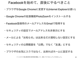 Facebookを始めて、直後にやるべきこと
・ブラウザをGoogle Chromeに変更する(Internet Explorerは遅い)
 
・Google Chromeの拡張機能PhotoZoomをインストールする
 
・Facebook登録用のメールアドレスをGmailで取得する
 
・セキュリティの設定でメールアドレスを非表示にする
 
・メールによる「お知らせ」は出来るだけ通知しない設定にする
 
・セキュリティの公開範囲を「公開」でなく「友達」にする
 
・ブラウザのお気に入りではなく、出来ればホームに設定する
 
        イーンスパイア(株) 横田秀珠の著作権を尊重しつつ、是非ノウハウはシェアして行きましょう。   41
 