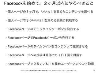 Facebookを始めて、２ヶ月以内にやるべきこと
・個人ページの１ヶ月で、いいね！を集めたコンテンツを調べる
 
・個人ページで３０いいね！を集める投稿に挑戦する
 
・Facebookページのチェックインクーポンを発行する
 
・FacebookページでFacebookクーポンを発行する
 
・Facebookページのタイムラインをコンテンツで充実させる
 
・Facebookページへの投稿は最低でも１日１回を目指す
 
・Facebookページで２５いいね！を集めユーザーアカウント取得

      イーンスパイア(株) 横田秀珠の著作権を尊重しつつ、是非ノウハウはシェアして行きましょう。   44
 