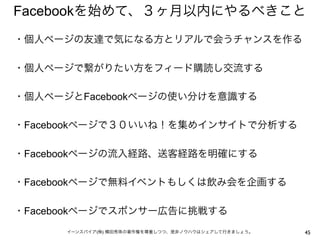 Facebookを始めて、３ヶ月以内にやるべきこと
・個人ページの友達で気になる方とリアルで会うチャンスを作る
 
・個人ページで繋がりたい方をフィード購読し交流する
 
・個人ページとFacebookページの使い分けを意識する
 
・Facebookページで３０いいね！を集めインサイトで分析する
 
・Facebookページの流入経路、送客経路を明確にする
 
・Facebookページで無料イベントもしくは飲み会を企画する
 
・Facebookページでスポンサー広告に挑戦する
      イーンスパイア(株) 横田秀珠の著作権を尊重しつつ、是非ノウハウはシェアして行きましょう。   45
 