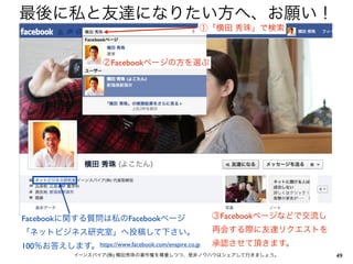 最後に私と友達になりたい方へ、お願い！
                                                 ①「横田 秀珠」で検索



                      ②Facebookページの方を選ぶ




Facebookに関する質問は私のFacebookページ                         ③Facebookページなどで交流し
「ネットビジネス研究室」へ投稿して下さい。                                再会する際に友達リクエストを
100％お答えします。 https://www.facebook.com/enspire.co.jp   承認させて頂きます。
              イーンスパイア(株) 横田秀珠の著作権を尊重しつつ、是非ノウハウはシェアして行きましょう。               49
 