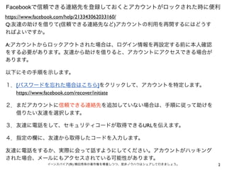 2イーンスパイア(株) 横田秀珠の著作権を尊重しつつ、是非ノウハウはシェアして行きましょう。
Facebookで信頼できる連絡先を登録しておくとアカウントがロックされた時に便利
Q:友達の助けを借りて(信頼できる連絡先など)アカウントの利用を再開するにはどうす
ればよいですか。
A:アカウントからロックアウトされた場合は、ログイン情報を再設定する前に本人確認
をする必要があります。友達から助けを借りると、アカウントにアクセスできる場合が
あります。
以下にその手順を示します。
１．[パスワードを忘れた場合はこちら]をクリックして、アカウントを特定します。
  https://www.facebook.com/recover/initiate
２．まだアカウントに信頼できる連絡先を追加していない場合は、手順に従って助けを
  借りたい友達を選択します。
３．友達に電話をして、セキュリティコードが取得できるURLを伝えます。
４．指定の欄に、友達から取得したコードを入力します。
友達に電話をするか、実際に会って話すようにしてください。アカウントがハッキング
された場合、メールにもアクセスされている可能性があります。
https://www.facebook.com/help/213343062033160/
 