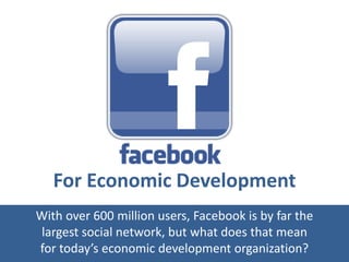For Economic Development
With over 600 million users, Facebook is by far the
largest social network, but what does that mean
for today’s economic development organization?
 