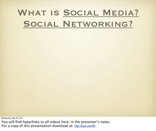 What is Social Media?
                 Social Networking?




Wednesday, May 25, 2011

You will ﬁnd hyperlinks to all videos here, in the presenter’s notes.
For a copy of this presentation download at: http://lsurl.me/R6
 
