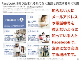 Facebookは売り込まれる為でなく友達と交流する為に利用
Facebook公認ナビゲーションサイト   http://f-navigation.jp/about/


                                                       知らない人に
                                                       メールアドレス
                                                       や電話番号を
                                                       教えないように
                                                       知っている人と
                                                       Facebookで、
                                                       友達になり交流
                                                       する場所です。
            イーンスパイア(株) 横田秀珠の著作権を尊重しつつ、是非ノウハウはシェアして行きましょう。       10
 