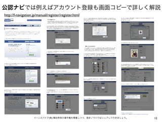 公認ナビでは例えばアカウント登録も画面コピーで詳しく解説
http://f-navigation.jp/manual/register/register.html




                    イーンスパイア(株) 横田秀珠の著作権を尊重しつつ、是非ノウハウはシェアして行きましょう。   12
 