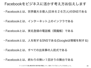 Facebookをビジネスに活かす考え方お伝えします

・Facebookとは、世界最大８億人(日本６２６万人)のSNSである


・Facebookとは、インターネット上のインフラである


・Facebookとは、実名登録の電話帳（閻魔帳）である


・Facebookとは、人を制するSNSである(Googleは情報を制する)


・Facebookとは、すべての出来事の人前式である


・Facebookとは、終わりの無い１回きりの舞台である
       イーンスパイア(株) 横田秀珠の著作権を尊重しつつ、是非ノウハウはシェアして行きましょう。   14
 