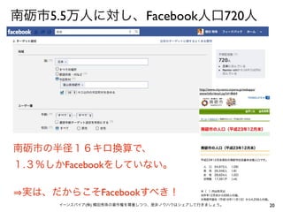 南砺市5.5万人に対し、Facebook人口720人




                                            http://www.city.nanto.toyama.jp/webapps/
                                            www/info/detail.jsp?id=8664




南砺市の半径１６キロ換算で、
１.３％しかFacebookをしていない。

 実は、だからこそFacebookすべき！
      イーンスパイア(株) 横田秀珠の著作権を尊重しつつ、是非ノウハウはシェアして行きましょう。                                    20
 