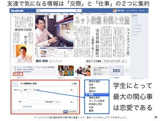 友達で気になる情報は「交際」と「仕事」の２つに集約




                                         学生にとって
                                         最大の関心事
                                         は恋愛である
    イーンスパイア(株) 横田秀珠の著作権を尊重しつつ、是非ノウハウはシェアして行きましょう。   40
 