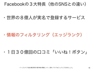 Facebookの３大特長（他のSNSとの違い）


・世界の８億人が実名で登録するサービス


・情報のフィルタリング（エッジランク）


・１日３０億回の口コミ「いいね！ボタン」


    イーンスパイア(株) 横田秀珠の著作権を尊重しつつ、是非ノウハウはシェアして行きましょう。   41
 