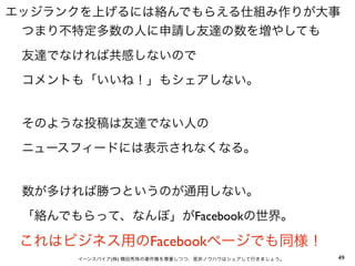 エッジランクを上げるには絡んでもらえる仕組み作りが大事
 つまり不特定多数の人に申請し友達の数を増やしても
 友達でなければ共感しないので
 コメントも「いいね！」もシェアしない。


 そのような投稿は友達でない人の
 ニュースフィードには表示されなくなる。


 数が多ければ勝つというのが通用しない。
 「絡んでもらって、なんぼ」がFacebookの世界。

 これはビジネス用のFacebookページでも同様！
      イーンスパイア(株) 横田秀珠の著作権を尊重しつつ、是非ノウハウはシェアして行きましょう。   49
 