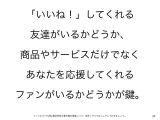 「いいね！」してくれる

 友達がいるかどうか、

商品やサービスだけでなく

 あなたを応援してくれる

ファンがいるかどうかが                                      。
 イーンスパイア(株) 横田秀珠の著作権を尊重しつつ、是非ノウハウはシェアして行きましょう。       57
 