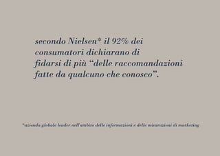 secondo Nielsen* il 92% dei
consumatori dichiarano di
fidarsi di più “delle raccomandazioni
fatte da qualcuno che conosco”.
*azienda globale leader nell'ambito delle informazioni e delle misurazioni di marketing
 