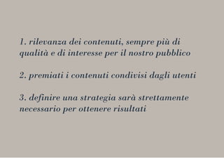 1. rilevanza dei contenuti, sempre più di
qualità e di interesse per il nostro pubblico
2. premiati i contenuti condivisi dagli utenti
3. definire una strategia sarà strettamente
necessario per ottenere risultati
 