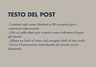 TESTO DEL POST
. Content safe zone: limitati a 90 caratteri per i
contenuti importanti.
. Clicca sulla data per vedere come vedranno il post
gli utenti.
. Allega un link al testo (ad esempio link al sito web).
. Cerca l’interazione stimolando gli utenti con le
domande.
 
