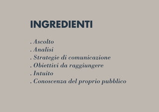 INGREDIENTI
. Ascolto
. Analisi
. Strategie di comunicazione
. Obiettivi da raggiungere
. Intuito
. Conoscenza del proprio pubblico
 