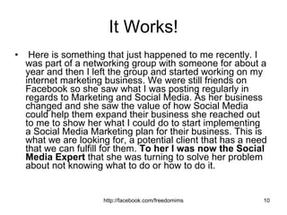 It Works! Here is something that just happened to me recently. I was part of a networking group with someone for about a year and then I left the group and started working on my internet marketing business. We were still friends on Facebook so she saw what I was posting regularly in regards to Marketing and Social Media. As her business changed and she saw the value of how Social Media could help them expand their business she reached out to me to show her what I could do to start implementing a Social Media Marketing plan for their business. This is what we are looking for, a potential client that has a need that we can fulfill for them.  To her I was now the Social Media Expert  that she was turning to solve her problem about not knowing what to do or how to do it.  