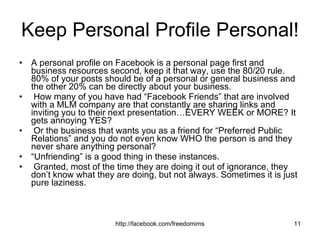 Keep Personal Profile Personal! A personal profile on Facebook is a personal page first and business resources second, keep it that way, use the 80/20 rule. 80% of your posts should be of a personal or general business and the other 20% can be directly about your business. How many of you have had “Facebook Friends” that are involved with a MLM company are that constantly are sharing links and inviting you to their next presentation…EVERY WEEK or MORE? It gets annoying YES? Or the business that wants you as a friend for “Preferred Public Relations” and you do not even know WHO the person is and they never share anything personal?  “ Unfriending” is a good thing in these instances. Granted, most of the time they are doing it out of ignorance, they don’t know what they are doing, but not always. Sometimes it is just pure laziness. 