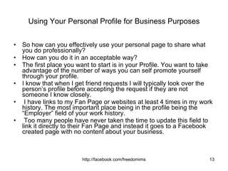 Using Your Personal Profile for Business Purposes So how can you effectively use your personal page to share what you do professionally?  How can you do it in an acceptable way?  The first place you want to start is in your Profile. You want to take advantage of the number of ways you can self promote yourself through your profile.  I know that when I get friend requests I will typically look over the person’s profile before accepting the request if they are not someone I know closely. I have links to my Fan Page or websites at least 4 times in my work history. The most important place being in the profile being the “Employer” field of your work history. Too many people have never taken the time to update this field to link it directly to their Fan Page and instead it goes to a Facebook created page with no content about your business.  