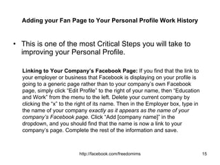 Adding your Fan Page to Your Personal Profile Work History This is one of the most Critical Steps you will take to improving your Personal Profile. Linking to Your Company’s Facebook Page:  If you find that the link to your employer or business that Facebook is displaying on your profile is going to a generic page rather than to your company’s own Facebook page, simply click “Edit Profile” to the right of your name, then “Education and Work” from the menu to the left. Delete your current company by clicking the “x” to the right of its name. Then in the Employer box, type in the name of your company  exactly as it appears as the name of your company’s Facebook page.  Click “Add [company name]” in the dropdown, and you should find that the name is now a link to your company’s page. Complete the rest of the information and save.  