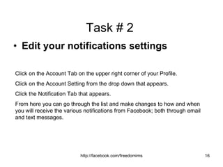 Task # 2  Edit your notifications settings Click on the Account Tab on the upper right corner of your Profile. Click on the Account Setting from the drop down that appears. Click the Notification Tab that appears. From here you can go through the list and make changes to how and when you will receive the various notifications from Facebook; both through email and text messages. 