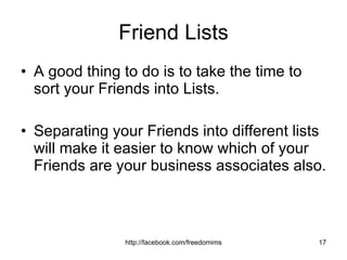 Friend Lists A good thing to do is to take the time to sort your Friends into Lists.  Separating your Friends into different lists will make it easier to know which of your Friends are your business associates also. 