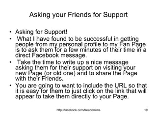 Asking your Friends for Support Asking for Support! What I have found to be successful in getting people from my personal profile to my Fan Page is to ask them for a few minutes of their time in a direct Facebook message. Take the time to write up a nice message asking them for their support on visiting your new Page (or old one) and to share the Page with their Friends. You are going to want to include the URL so that it is easy for them to just click on the link that will appear to take them directly to your Page.  