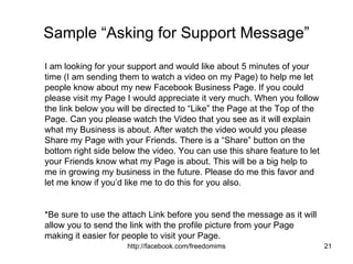 Sample “Asking for Support Message” I am looking for your support and would like about 5 minutes of your time (I am sending them to watch a video on my Page) to help me let people know about my new Facebook Business Page. If you could please visit my Page I would appreciate it very much. When you follow the link below you will be directed to “Like” the Page at the Top of the Page. Can you please watch the Video that you see as it will explain what my Business is about. After watch the video would you please Share my Page with your Friends. There is a “Share” button on the bottom right side below the video. You can use this share feature to let your Friends know what my Page is about. This will be a big help to me in growing my business in the future. Please do me this favor and let me know if you’d like me to do this for you also. *Be sure to use the attach Link before you send the message as it will allow you to send the link with the profile picture from your Page making it easier for people to visit your Page. 