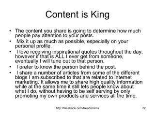 Content is King The content you share is going to determine how much people pay attention to your posts. Mix it up as much as possible, especially on your personal profile. I love receiving inspirational quotes throughout the day, however if that is ALL I ever get from someone, eventually I will tune out to that person. I prefer to know the person behind the post. I share a number of articles from some of the different blogs I am subscribed to that are related to internet marketing. It allows me to share high quality information while at the same time it still lets people know about what I do, without having to be self serving by only promoting my own products and services all the time. 