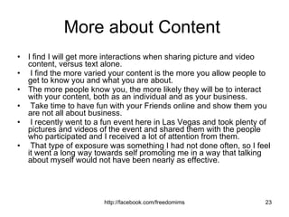 More about Content  I find I will get more interactions when sharing picture and video content, versus text alone. I find the more varied your content is the more you allow people to get to know you and what you are about.  The more people know you, the more likely they will be to interact with your content, both as an individual and as your business. Take time to have fun with your Friends online and show them you are not all about business. I recently went to a fun event here in Las Vegas and took plenty of pictures and videos of the event and shared them with the people who participated and I received a lot of attention from them. That type of exposure was something I had not done often, so I feel it went a long way towards self promoting me in a way that talking about myself would not have been nearly as effective.  