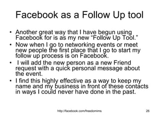 Facebook as a Follow Up tool Another great way that I have begun using Facebook for is as my new “Follow Up Tool.”  Now when I go to networking events or meet new people the first place that I go to start my follow up process is on Facebook. I will add the new person as a new Friend request with a quick personal message about the event.  I find this highly effective as a way to keep my name and my business in front of these contacts in ways I could never have done in the past.  