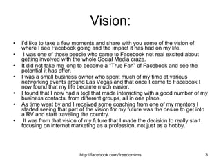 Vision: I’d like to take a few moments and share with you some of the vision of where I see Facebook going and the impact it has had on my life. I was one of those people who came to Facebook not real excited about getting involved with the whole Social Media craze.  It did not take me long to become a “True Fan” of Facebook and see the potential it has offer.  I was a small business owner who spent much of my time at various networking events around Las Vegas and that once I came to Facebook I now found that my life became much easier. I found that I now had a tool that made interacting with a good number of my business contacts, from different groups, all in one place.  As time went by and I received some coaching from one of my mentors I started seeing that part of the vision for my future was the desire to get into a RV and start traveling the country. It was from that vision of my future that I made the decision to really start  focusing on internet marketing as a profession, not just as a hobby.  