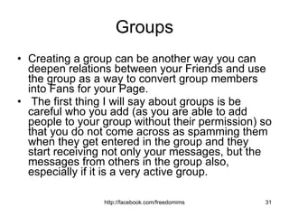 Groups Creating a group can be another way you can deepen relations between your Friends and use the group as a way to convert group members into Fans for your Page. The first thing I will say about groups is be careful who you add (as you are able to add people to your group without their permission) so that you do not come across as spamming them when they get entered in the group and they start receiving not only your messages, but the messages from others in the group also, especially if it is a very active group. 