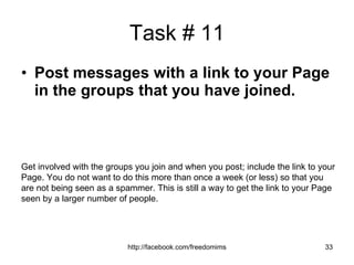 Task # 11 Post messages with a link to your Page in the groups that you have joined. Get involved with the groups you join and when you post; include the link to your Page. You do not want to do this more than once a week (or less) so that you are not being seen as a spammer. This is still a way to get the link to your Page seen by a larger number of people. 